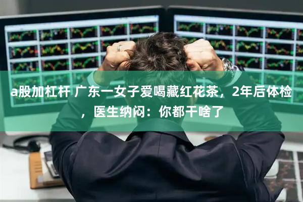 a股加杠杆 广东一女子爱喝藏红花茶，2年后体检，医生纳闷：你都干啥了