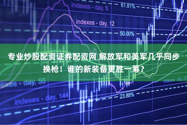 专业炒股配资证券配资网 解放军和美军几乎同步换枪！谁的新装备更胜一筹？