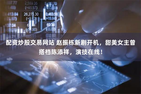 配资炒股交易网站 赵振栋新剧开机，甜美女主曾搭档陈添祥，演技在线！