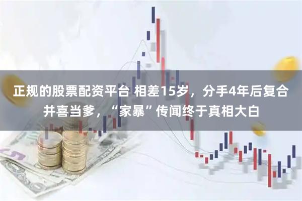 正规的股票配资平台 相差15岁，分手4年后复合并喜当爹，“家暴”传闻终于真相大白